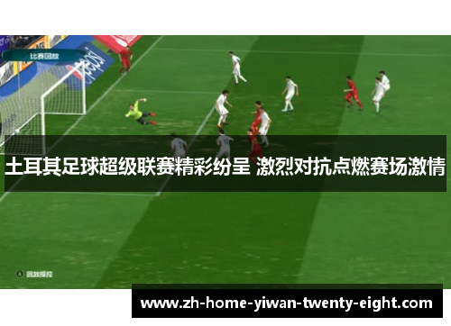 土耳其足球超级联赛精彩纷呈 激烈对抗点燃赛场激情